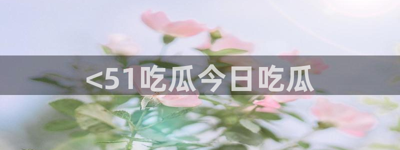 51吃瓜在线今日吃瓜:<51吃瓜今日吃瓜